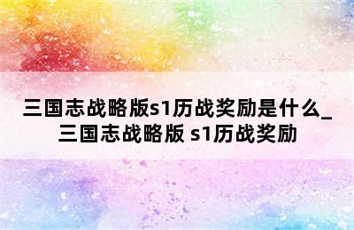 三国志战略版s1历战奖励是什么_三国志战略版 s1历战奖励